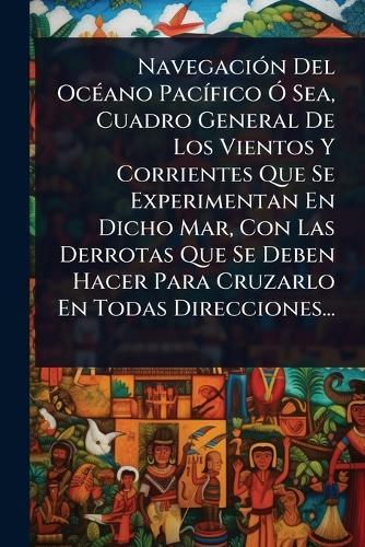 NavegaciÃ3n Del OcÃ(c)ano PacÃ-fico Ã"" Sea, Cuadro General De Los Vientos Y Corrientes Que Se Experimentan En Dicho Mar, Con Las Derrotas Que Se Deben Hacer Para Cruzarlo En Todas Direcciones...