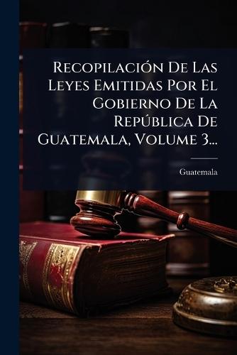 RecopilaciÃ3n De Las Leyes Emitidas Por El Gobierno De La RepÃ°blica De Guatemala, Volume 3...
