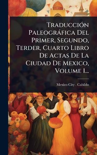 TraducciÃ3n Paleogràfica Del Primer, Segundo, Terder, Cuarto Libro De Actas De La Ciudad De Mexico, Volume 1...