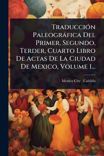 TraducciÃ3n Paleogràfica Del Primer, Segundo, Terder, Cuarto Libro De Actas De La Ciudad De Mexico, Volume 1...