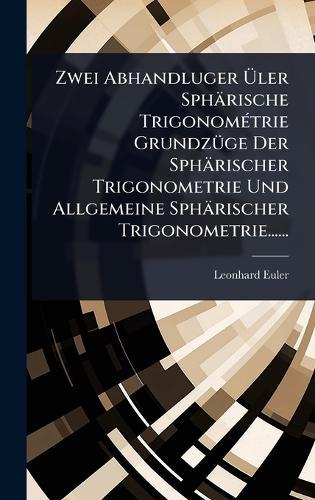 Zwei Abhandluger Ãler Sphärische TrigonomÃ(c)trie GrundzÃ1/4ge Der Sphärischer Trigonometrie Und Allgemeine Sphärischer Trigonometrie......