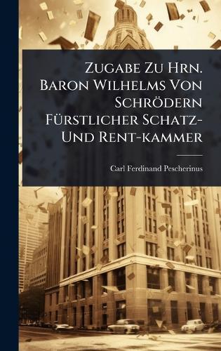 Zugabe Zu Hrn. Baron Wilhelms Von Schrödern FÃ1/4rstlicher Schatz- Und Rent-kammer