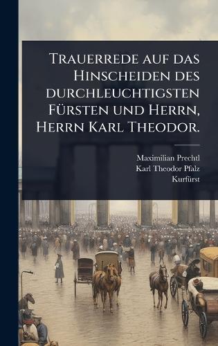 Trauerrede auf das Hinscheiden des durchleuchtigsten FÃ1/4rsten und Herrn, Herrn Karl Theodor.