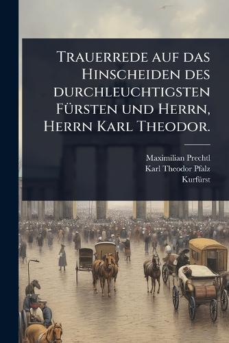 Trauerrede auf das Hinscheiden des durchleuchtigsten FÃ1/4rsten und Herrn, Herrn Karl Theodor.
