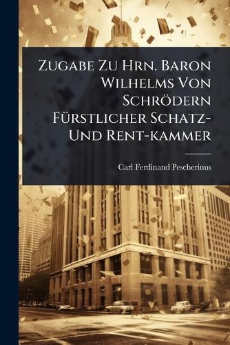 Zugabe Zu Hrn. Baron Wilhelms Von Schrödern FÃ1/4rstlicher Schatz- Und Rent-kammer