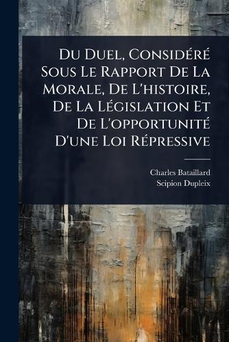 Du Duel, ConsidÃ(c)rÃ(c) Sous Le Rapport De La Morale, De L'histoire, De La LÃ(c)gislation Et De L'opportunitÃ(c) D'une Loi RÃ(c)pressive