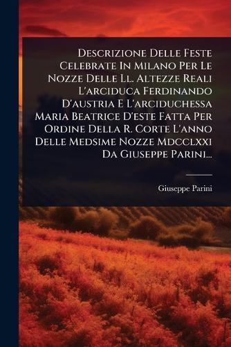 Descrizione Delle Feste Celebrate In Milano Per Le Nozze Delle Ll. Altezze Reali L'arciduca Ferdinando D'austria E L'arciduchessa Maria Beatrice D'este Fatta Per Ordine Della R. Corte L'anno Delle Medsime Nozze Mdcclxxi Da Giuseppe Parini...