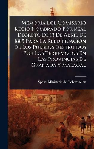 Memoria Del Comisario Regio Nombrado Por Real Decreto De 13 De Abril De 1885 Para La ReedificaciÃ3n De Los Pueblos Destruidos Por Los Terremotos En Las Provincias De Granada Y Màlaga...