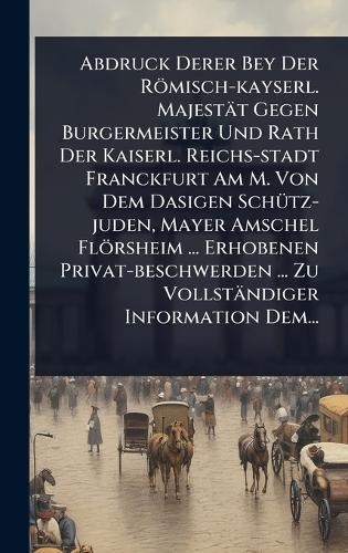 Abdruck Derer Bey Der Römisch-kayserl. Majestät Gegen Burgermeister Und Rath Der Kaiserl. Reichs-stadt Franckfurt Am M. Von Dem Dasigen SchÃ1/4tz-juden, Mayer Amschel Flörsheim ... Erhobenen Privat-beschwerden ... Zu Vollständiger Information Dem...