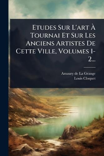 Etudes Sur L'art Ã Tournai Et Sur Les Anciens Artistes De Cette Ville, Volumes 1-2...