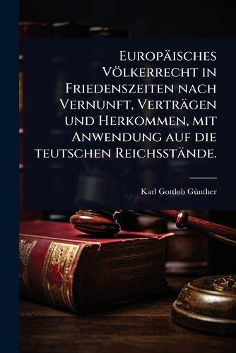 Europäisches Völkerrecht in Friedenszeiten nach Vernunft, Verträgen und Herkommen, mit Anwendung auf die teutschen Reichsstände.