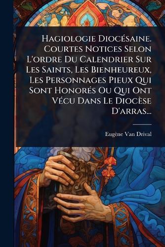 Hagiologie DiocÃ(c)saine. Courtes Notices Selon L'ordre Du Calendrier Sur Les Saints, Les Bienheureux, Les Personnages Pieux Qui Sont HonorÃ(c)s Ou Qui Ont VÃ(c)cu Dans Le Diocèse D'arras...