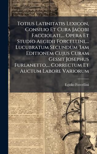 Totius Latinitatis Lexicon, Consilio Et Cura Jacobi Facciolati, ... Opera Et Studio Aegidii Forcellini, ... Lucubratum Secundum 3am Editionem Cujus Curam Gessit Josephus Furlanetto, ... Correctum Et Auctum Labore Variorum
