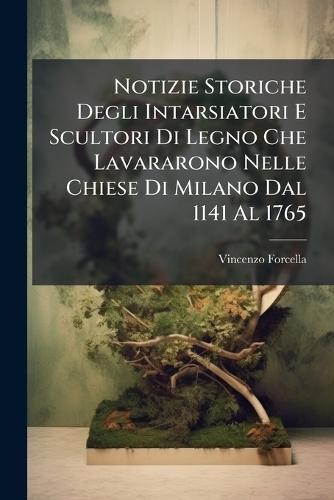 Notizie Storiche Degli Intarsiatori E Scultori Di Legno Che Lavararono Nelle Chiese Di Milano Dal 1141 Al 1765