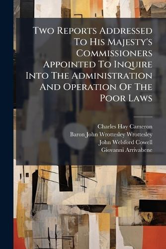Two Reports Addressed To His Majesty's Commissioners Appointed To Inquire Into The Administration And Operation Of The Poor Laws
