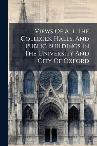 Views Of All The Colleges, Halls, And Public Buildings In The University And City Of Oxford