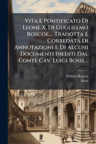 Vita E Pontificato Di Leone X, Di Guglielmo Roscoe, ... Tradotta E Corredata Di Annotazioni E Di Alcuni Documenti Inediti Dal Conte Cav. Luigi Bossi, ...