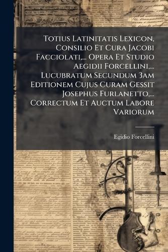 Totius Latinitatis Lexicon, Consilio Et Cura Jacobi Facciolati, ... Opera Et Studio Aegidii Forcellini, ... Lucubratum Secundum 3am Editionem Cujus Curam Gessit Josephus Furlanetto, ... Correctum Et Auctum Labore Variorum