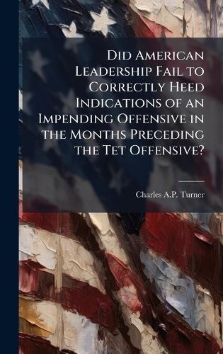 Did American Leadership Fail to Correctly Heed Indications of an Impending Offensive in the Months Preceding the Tet Offensive?