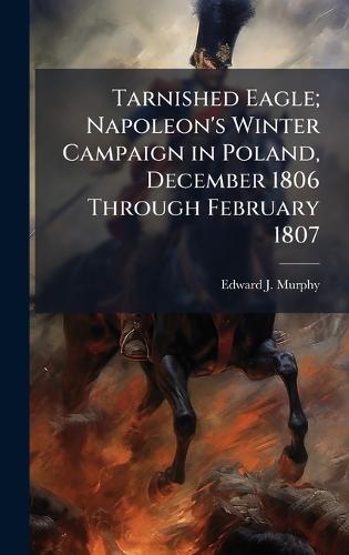 Tarnished Eagle; Napoleon's Winter Campaign in Poland, December 1806 Through February 1807