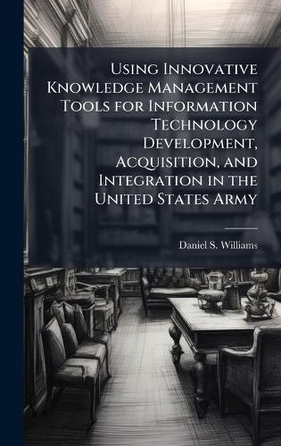 Using Innovative Knowledge Management Tools for Information Technology Development, Acquisition, and Integration in the United States Army
