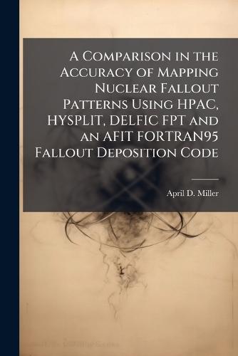 A Comparison in the Accuracy of Mapping Nuclear Fallout Patterns Using HPAC, HYSPLIT, DELFIC FPT and an AFIT FORTRAN95 Fallout Deposition Code