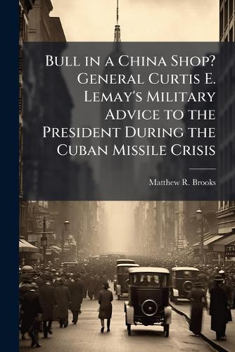 Bull in a China Shop? General Curtis E. Lemay's Military Advice to the President During the Cuban Missile Crisis