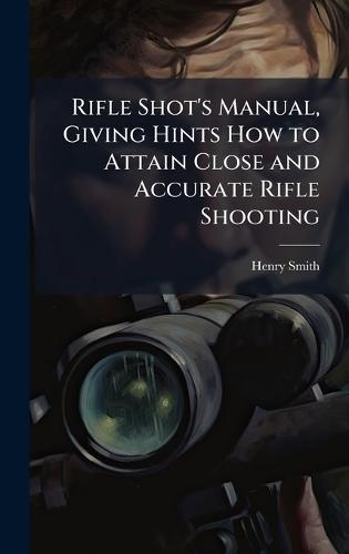 Rifle Shot's Manual, Giving Hints How to Attain Close and Accurate Rifle Shooting