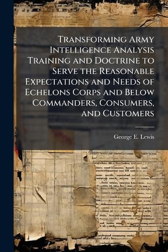 Transforming Army Intelligence Analysis Training and Doctrine to Serve the Reasonable Expectations and Needs of Echelons Corps and Below Commanders, Consumers, and Customers