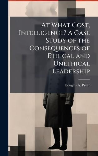 At What Cost, Intelligence? A Case Study of the Consequences of Ethical and Unethical Leadership