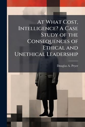 At What Cost, Intelligence? A Case Study of the Consequences of Ethical and Unethical Leadership