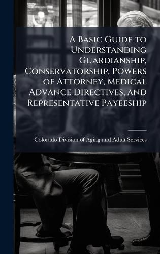 A Basic Guide to Understanding Guardianship, Conservatorship, Powers of Attorney, Medical Advance Directives, and Representative Payeeship