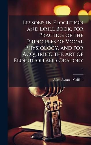 Lessons in Elocution and Drill Book, for Practice of the Principles of Vocal Physiology, and for Acquiring the Art of Elocution and Oratory ..
