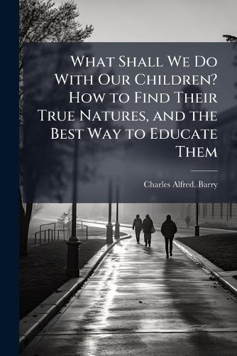 What Shall We Do With Our Children? How to Find Their True Natures, and the Best Way to Educate Them