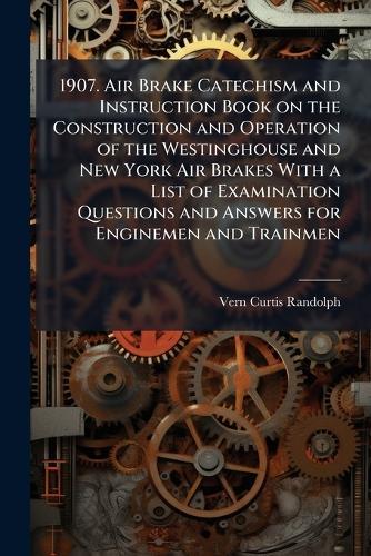 1907. Air Brake Catechism and Instruction Book on the Construction and Operation of the Westinghouse and New York Air Brakes With a List of Examination Questions and Answers for Enginemen and Trainmen