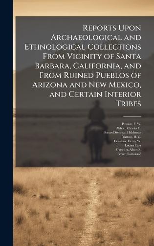 Reports Upon Archaeological and Ethnological Collections From Vicinity of Santa Barbara, California, and From Ruined Pueblos of Arizona and New Mexico, and Certain Interior Tribes