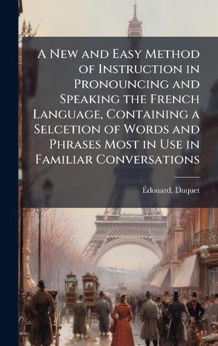 A New and Easy Method of Instruction in Pronouncing and Speaking the French Language, Containing a Selcetion of Words and Phrases Most in Use in Familiar Conversations