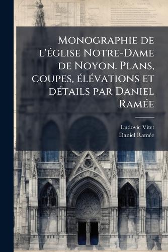 Monographie de l'Ã(c)glise Notre-Dame de Noyon. Plans, coupes, Ã(c)lÃ(c)vations et dÃ(c)tails par Daniel RamÃ(c)e
