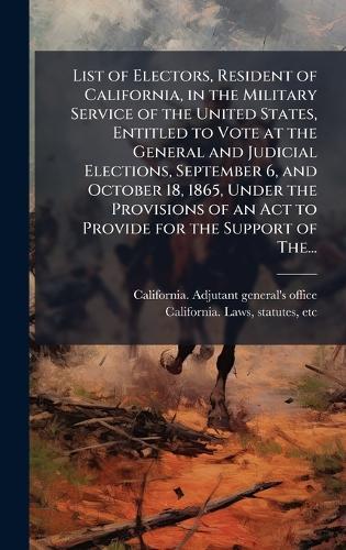 List of Electors, Resident of California, in the Military Service of the United States, Entitled to Vote at the General and Judicial Elections, September 6, and October 18, 1865, Under the Provisions of an Act to Provide for the Support of The...