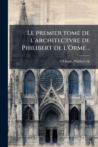 Le premier tome de l'architectvre de Philibert de l'Orme ..