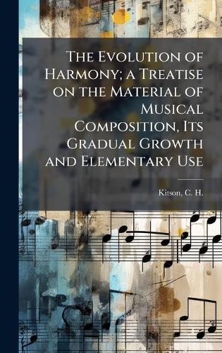 The Evolution of Harmony; a Treatise on the Material of Musical Composition, Its Gradual Growth and Elementary Use