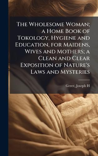 The Wholesome Woman; a Home Book of Tokology, Hygiene and Education, for Maidens, Wives and Mothers; a Clean and Clear Exposition of Nature's Laws and Mysteries