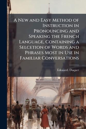 A New and Easy Method of Instruction in Pronouncing and Speaking the French Language, Containing a Selcetion of Words and Phrases Most in Use in Familiar Conversations