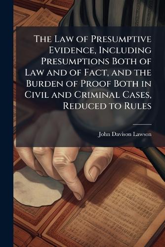 The Law of Presumptive Evidence, Including Presumptions Both of Law and of Fact, and the Burden of Proof Both in Civil and Criminal Cases, Reduced to Rules