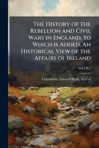 The History of the Rebellion and Civil Wars in England, to Which is Added, An Historical View of the Affairs of Ireland