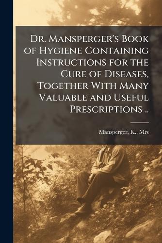 Dr. Mansperger's Book of Hygiene Containing Instructions for the Cure of Diseases, Together With Many Valuable and Useful Prescriptions ..