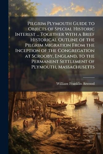 Pilgrim Plymouth Guide to Objects of Special Historic Interest ... Together With a Brief Historical Outline of the Pilgrim Migration From the Inception of the Congregation at Scrooby, England, to the Permanent Settlement of Plymouth, Massachusetts