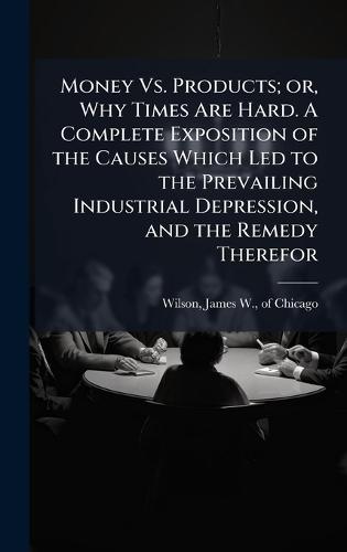 Money Vs. Products; or, Why Times Are Hard. A Complete Exposition of the Causes Which Led to the Prevailing Industrial Depression, and the Remedy Therefor