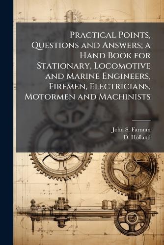 Practical Points, Questions and Answers; a Hand Book for Stationary, Locomotive and Marine Engineers, Firemen, Electricians, Motormen and Machinists