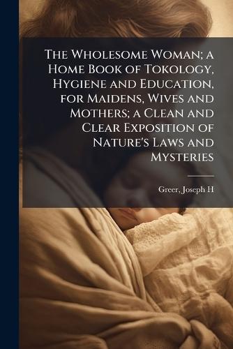 The Wholesome Woman; a Home Book of Tokology, Hygiene and Education, for Maidens, Wives and Mothers; a Clean and Clear Exposition of Nature's Laws and Mysteries